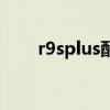 r9splus配置参数表（r9splus配置）