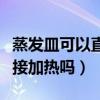 蒸发皿可以直接加热吗为什么（蒸发皿可以直接加热吗）