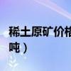 稀土原矿价格多少钱一吨(稀土原矿多少钱一吨) 稀土原矿价格多少钱一吨(稀土原矿多少钱一吨)