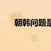 朝韩问题是全球性问题吗（朝韩问题）