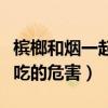 槟榔和烟一起吃的危害有多大（槟榔和烟一起吃的危害）