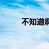 不知道啊我玩原神的（不知道啊）