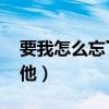 要我怎么忘了他 歌词谢霆锋（要我怎么忘了他）