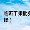 临沂干果批发市场哪个便宜（临沂干果批发市场）