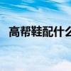 高帮鞋配什么裤子男（高帮鞋配什么裤子）