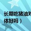 长期吃猪油对身体好吗男性（长期吃猪油对身体好吗）