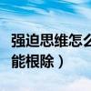 强迫思维怎么才能根除知乎（强迫思维怎么才能根除）