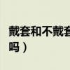 戴套和不戴套的区别（带套和不带套感觉一样吗）