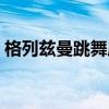 格列兹曼跳舞庆祝（格列兹曼庆祝动作恶心）