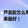 芦荟胶怎么用效果最好视频（芦荟胶怎么用效果最好）