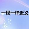 一模一样近义词的词语(一模一样的近义词) 一模一样近义词的词语(一模一样的近义词)