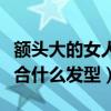 额头大的女人适合什么发型(额头大的女生适合什么发型) 额头大的女人适合什么发型(额头大的女生适合什么发型)