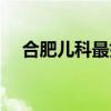 合肥儿科最好的医院（合肥最好的医院）