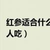 红参适合什么人吃有什么好处（红参适合什么人吃）