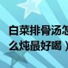 白菜排骨汤怎么炖最好喝视频（白菜排骨汤怎么炖最好喝）