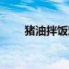 猪油拌饭难吃吗（猪油拌饭多恶心）