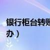 银行柜台转账转错了怎么办（转账转错了怎么办）