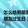 怎么给男朋友过生日让他忘不了我（怎么给男朋友过生日）