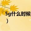 5g什么时候全部普及（5g什么时候普及全国）