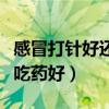 感冒打针好还是吃药好得快（感冒打针好还是吃药好）