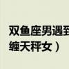 双鱼座男遇到天秤座女会怎么样（双鱼男会纠缠天秤女）