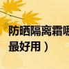 防晒隔离霜哪个牌子最好用（隔离霜哪个牌子最好用）