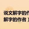 说文解字的作者是谁他是什么时候的人（说文解字的作者）