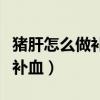 猪肝怎么做补血效果最好视频（猪肝怎么做最补血）