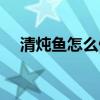 清炖鱼怎么做好吃不腥（清炖鱼怎么做）