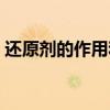 还原剂的作用和原理(还原剂发生什么反应) 还原剂的作用和原理(还原剂发生什么反应)