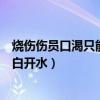 烧伤伤员口渴只能喝白开水正确吗（烧伤伤员口渴时只能喝白开水）