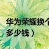 华为荣耀换个手机屏幕多少钱（换个手机屏幕多少钱）