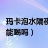 玛卡泡水隔夜还能喝吗百度（玛卡泡水隔夜还能喝吗）