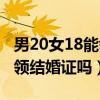 男20女18能领结婚证吗为什么（男20女18能领结婚证吗）
