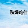 秋燥吃什么水果最好(秋燥吃什么) 秋燥吃什么水果最好(秋燥吃什么)