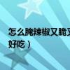 怎么腌辣椒又脆又好吃还不坏视频教程（怎么腌辣椒又脆又好吃）