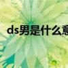 ds男是什么意思啊（男人叫ds是什么意思）