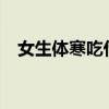 女生体寒吃什么好?（女生体寒吃什么好）