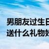 男朋友过生日送什么礼物好呢（男朋友过生日送什么礼物好）