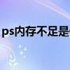 ps内存不足是什么原因（ps内存不足怎么办）