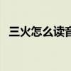 三火怎么读音是什么焱（三个火怎么读音）