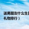 送男朋友什么生日礼物最有意义排行榜（送男朋友什么生日礼物排行）