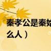 秦孝公是秦始皇什么人物（秦孝公是秦始皇什么人）