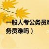 一般人考公务员难吗二本为啥不建议考公务员(一般人考公务员难吗) 一般人考公务员难吗二本为啥不建议考公务员(一般人考公务员难吗)
