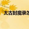 太古封魔录怎么玩（太古封魔录炎帝传奇）