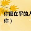 你很在乎的人却冷落你（在乎你的人不会冷落你）