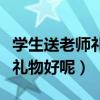 学生送老师礼物前十件排名（学生送老师什么礼物好呢）
