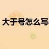 大于号怎么写小于号怎么写（大于号怎么写）