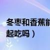 冬枣和香蕉能一起吃吗宝宝（冬枣和香蕉能一起吃吗）
