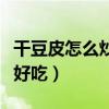 干豆皮怎么炒好吃又简单视频（干豆皮怎么炒好吃）